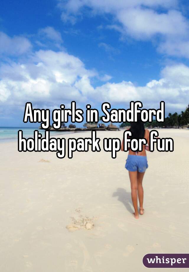 Any girls in Sandford holiday park up for fun