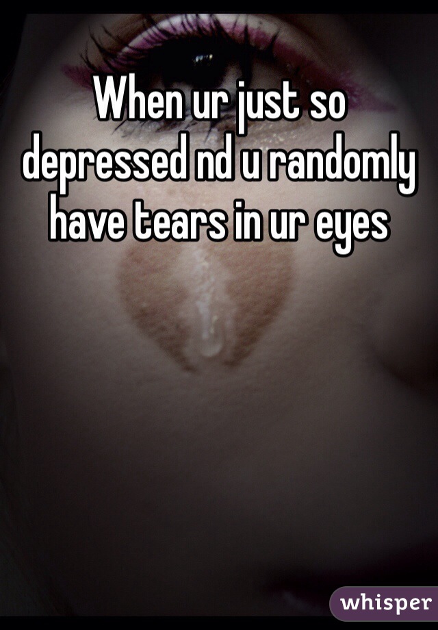 When ur just so depressed nd u randomly have tears in ur eyes 