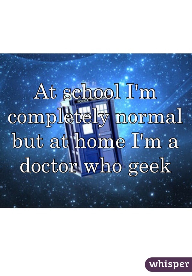 At school I'm completely normal but at home I'm a doctor who geek 
