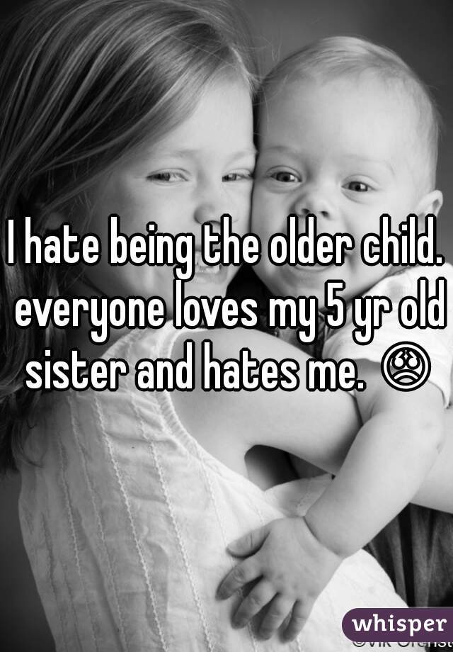 I hate being the older child. everyone loves my 5 yr old sister and hates me. 😞 