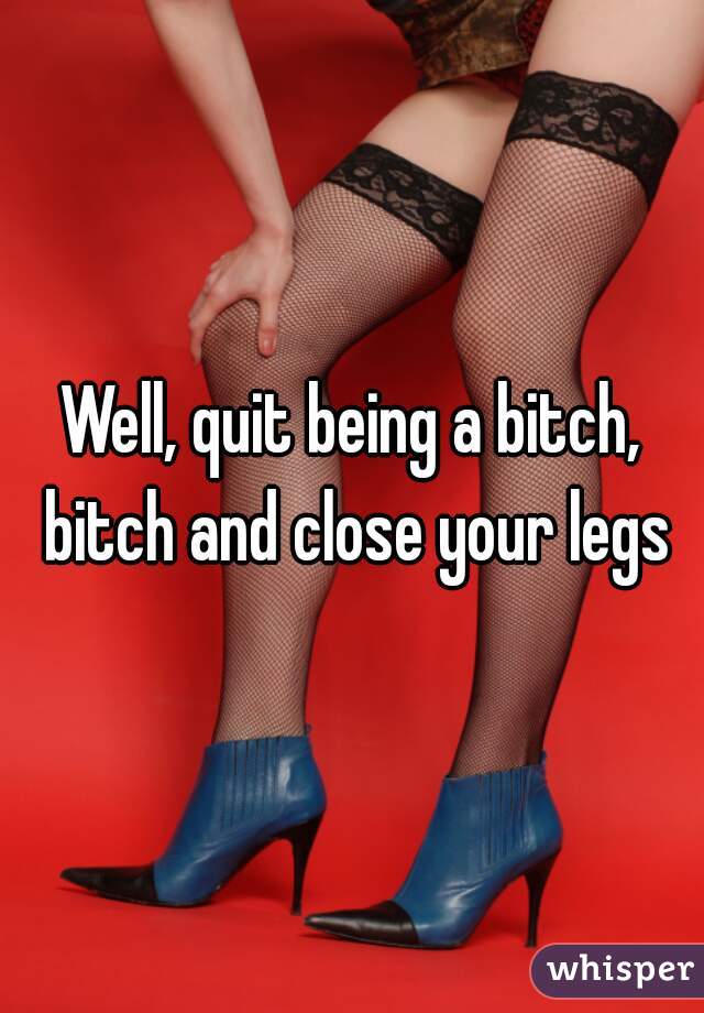 Well, quit being a bitch, bitch and close your legs