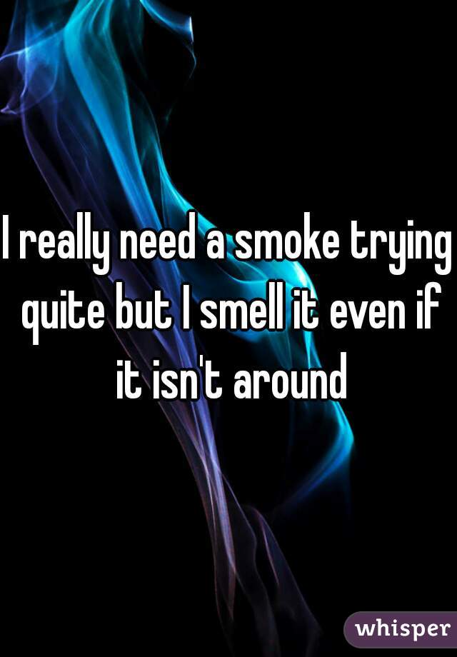I really need a smoke trying quite but I smell it even if it isn't around