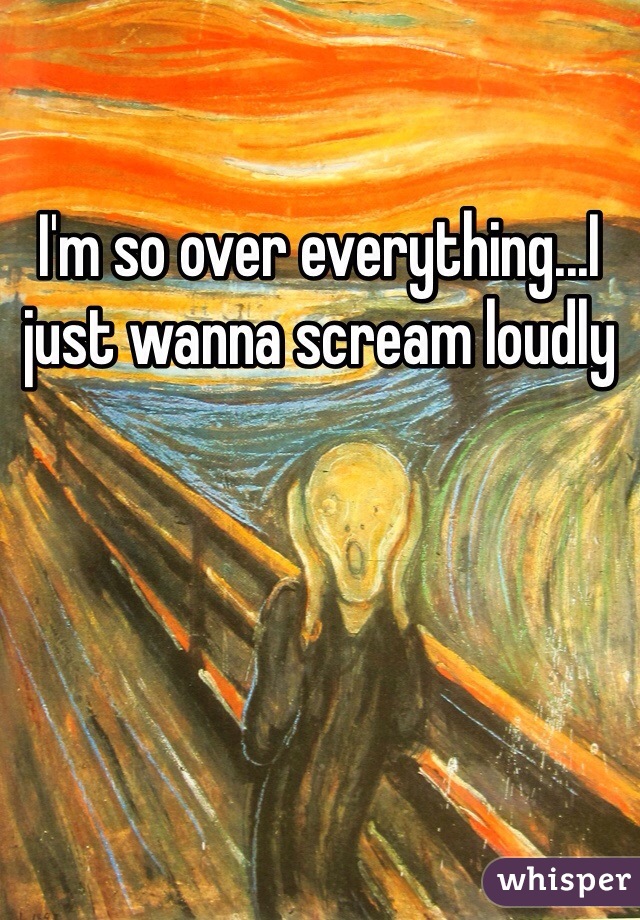 I'm so over everything...I just wanna scream loudly 