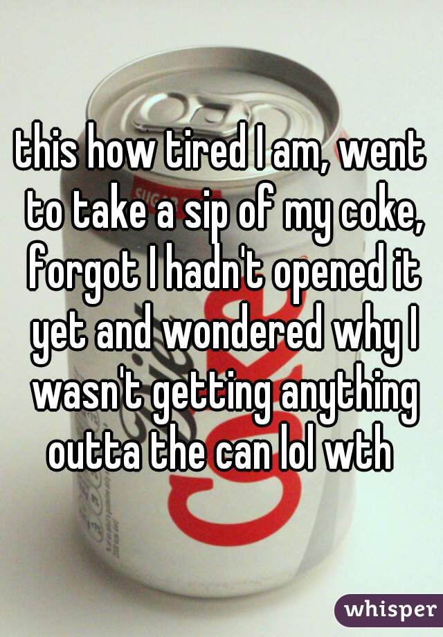 this how tired I am, went to take a sip of my coke, forgot I hadn't opened it yet and wondered why I wasn't getting anything outta the can lol wth 
