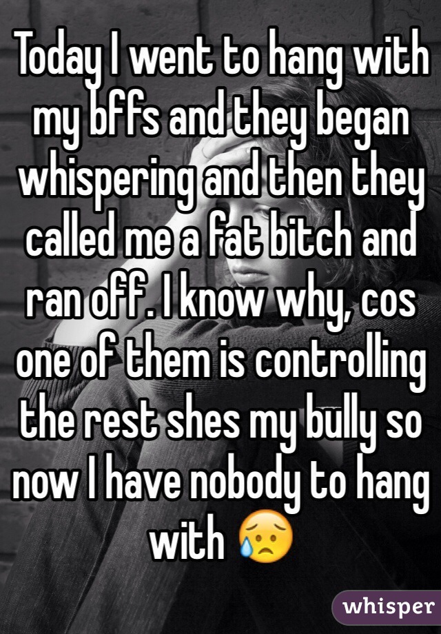 Today I went to hang with my bffs and they began whispering and then they called me a fat bitch and ran off. I know why, cos one of them is controlling the rest shes my bully so now I have nobody to hang with 😥