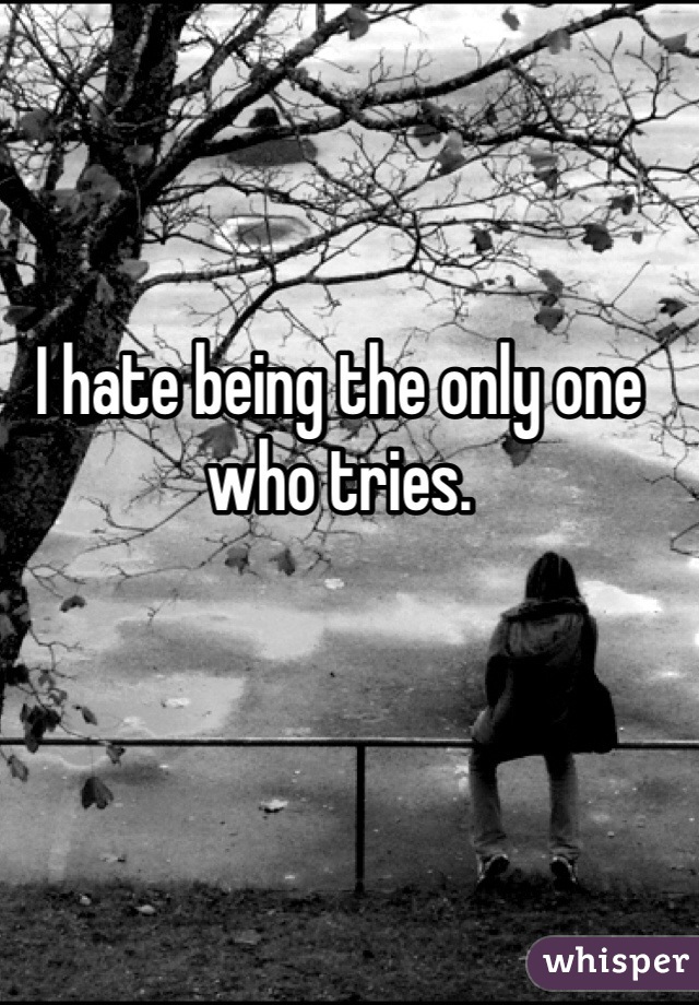 I hate being the only one who tries. 
