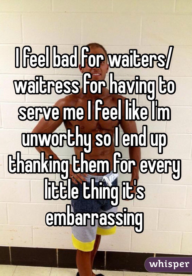 I feel bad for waiters/waitress for having to serve me I feel like I'm unworthy so I end up thanking them for every little thing it's embarrassing 