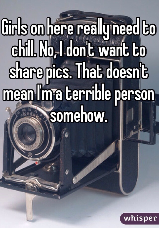 Girls on here really need to chill. No, I don't want to share pics. That doesn't mean I'm a terrible person somehow.