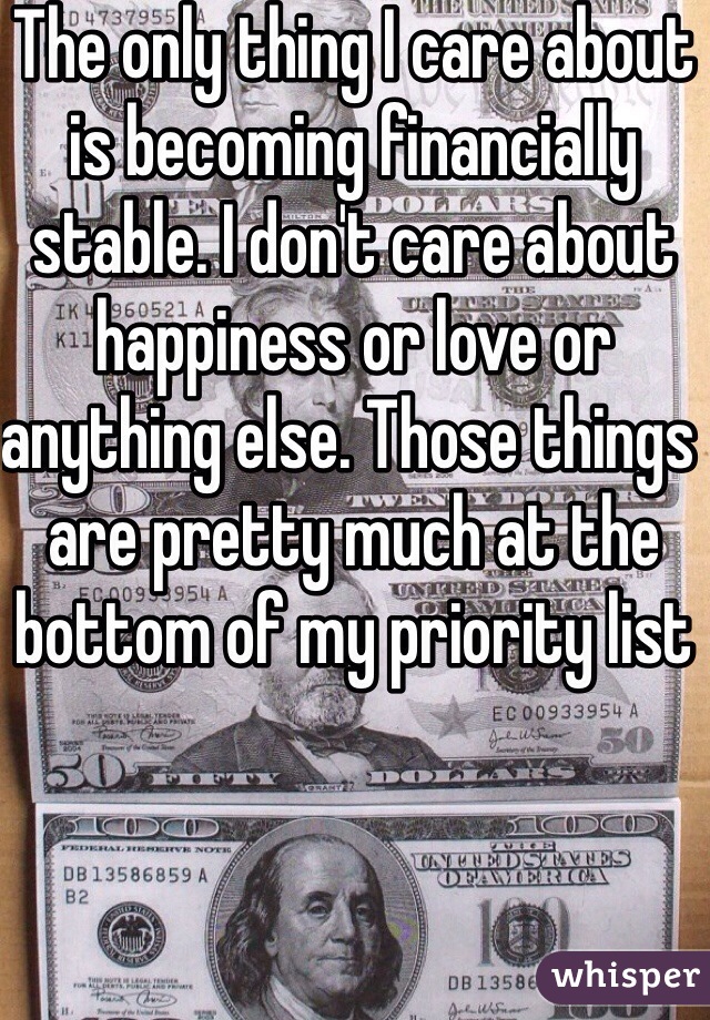 The only thing I care about is becoming financially stable. I don't care about happiness or love or anything else. Those things are pretty much at the bottom of my priority list 