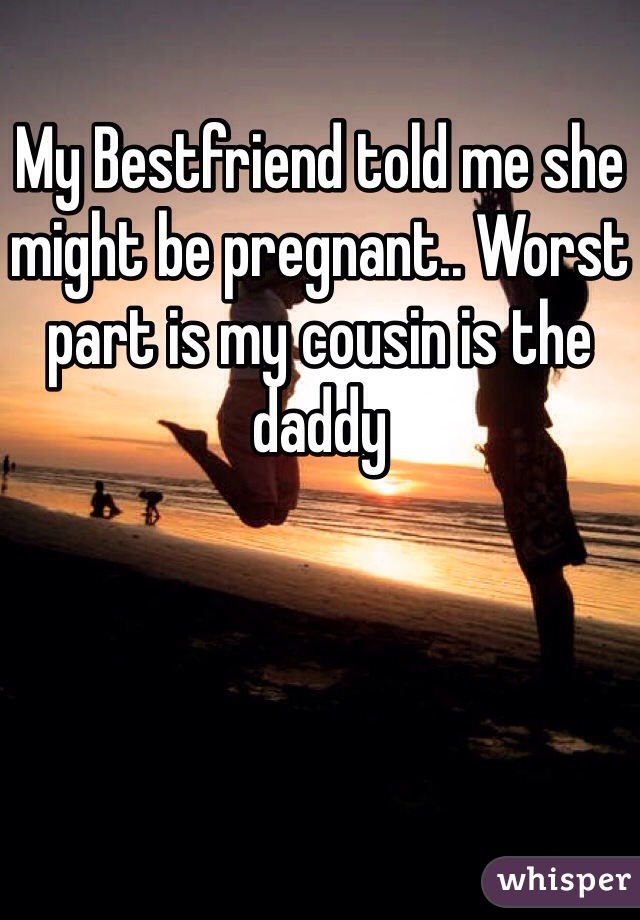 My Bestfriend told me she might be pregnant.. Worst part is my cousin is the daddy 