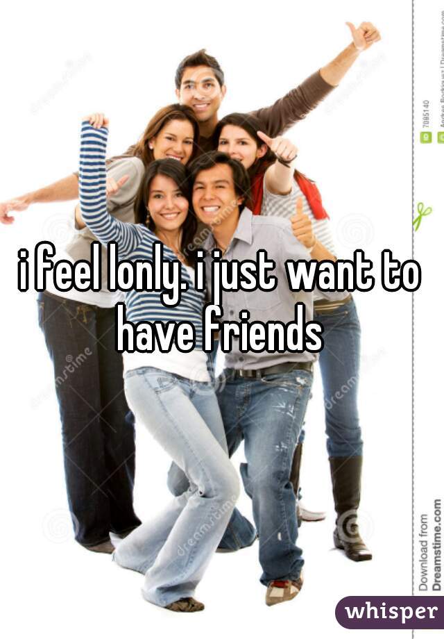i feel lonly. i just want to have friends 
