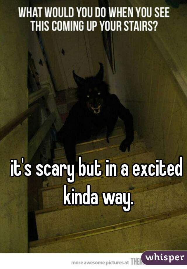 it's scary but in a excited kinda way.