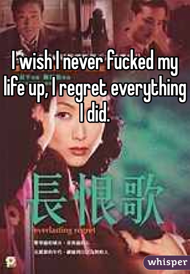 I wish I never fucked my life up, I regret everything I did. 
