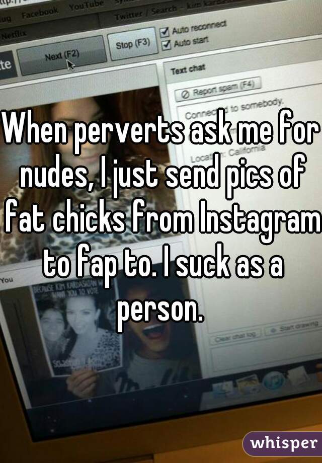 When perverts ask me for nudes, I just send pics of fat chicks from Instagram to fap to. I suck as a person. 