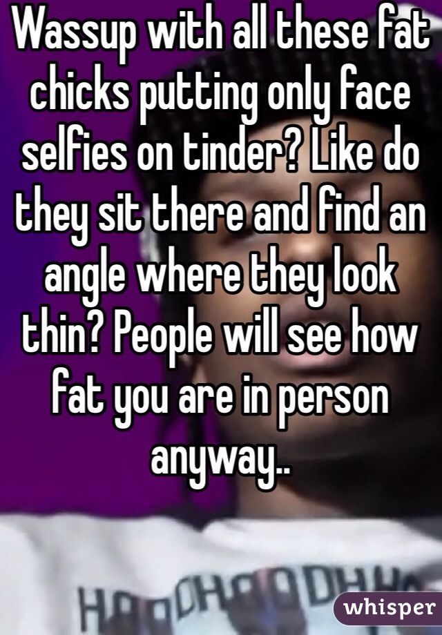 Wassup with all these fat chicks putting only face selfies on tinder? Like do they sit there and find an angle where they look thin? People will see how fat you are in person anyway..