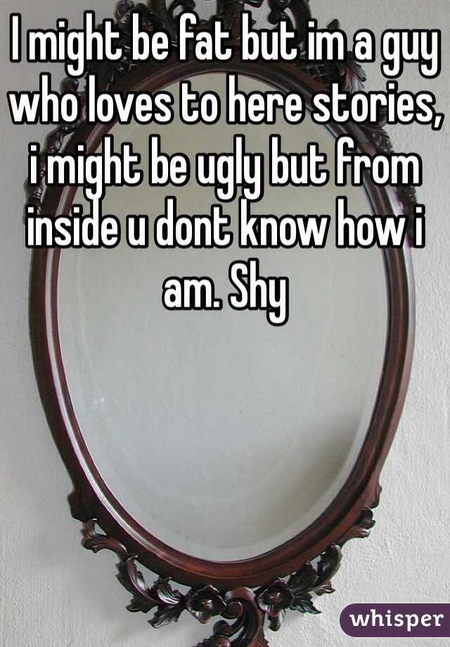 I might be fat but im a guy who loves to here stories, i might be ugly but from inside u dont know how i am. Shy