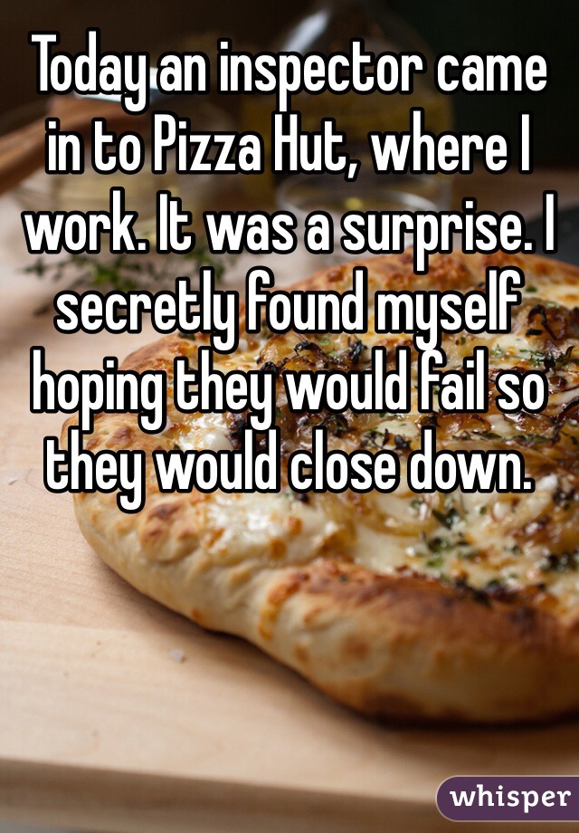 Today an inspector came in to Pizza Hut, where I work. It was a surprise. I secretly found myself hoping they would fail so they would close down. 
