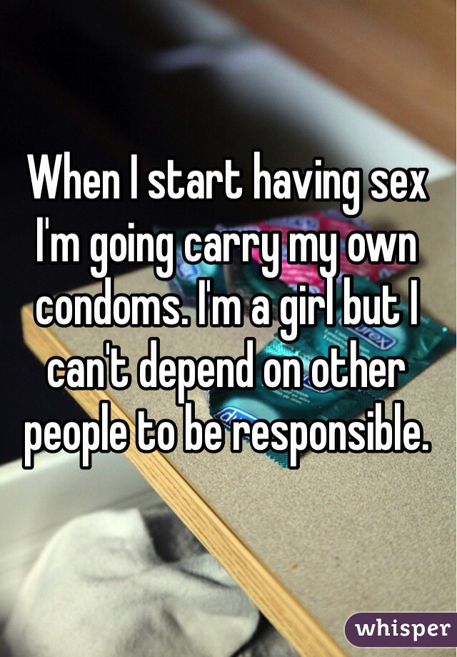 When I start having sex I'm going carry my own condoms. I'm a girl but I can't depend on other people to be responsible. 