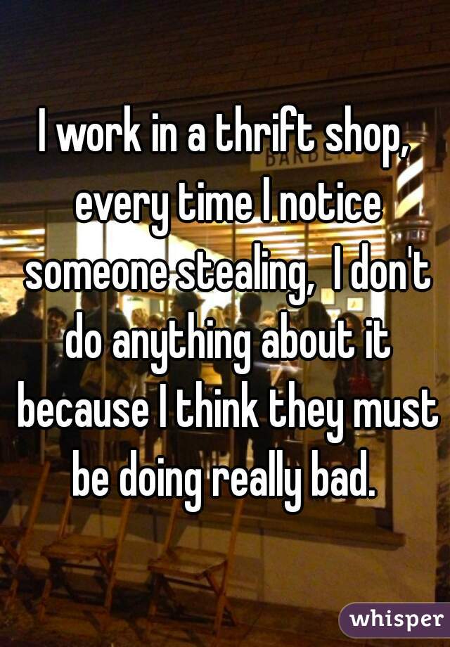 I work in a thrift shop, every time I notice someone stealing,  I don't do anything about it because I think they must be doing really bad. 