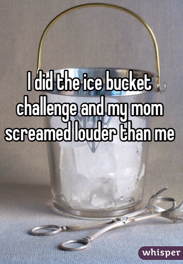 I did the ice bucket challenge and my mom screamed louder than me
