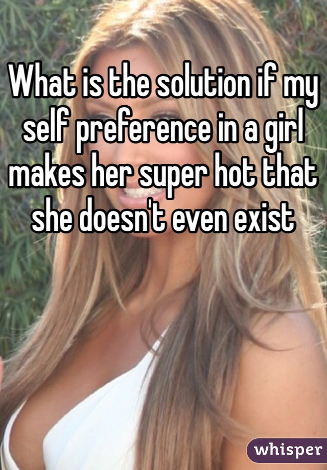 What is the solution if my self preference in a girl makes her super hot that she doesn't even exist  