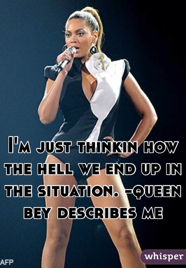 I'm just thinkin how the hell we end up in the situation. -queen bey describes me 