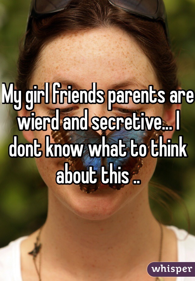 My girl friends parents are wierd and secretive... I dont know what to think about this ..