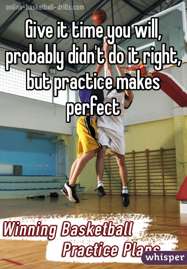 Give it time you will, probably didn't do it right, but practice makes perfect 