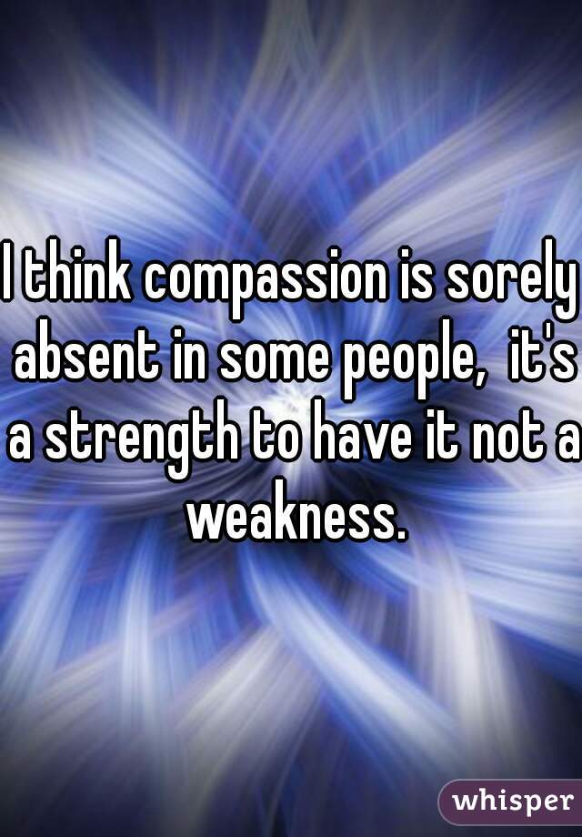 I think compassion is sorely absent in some people,  it's a strength to have it not a weakness.