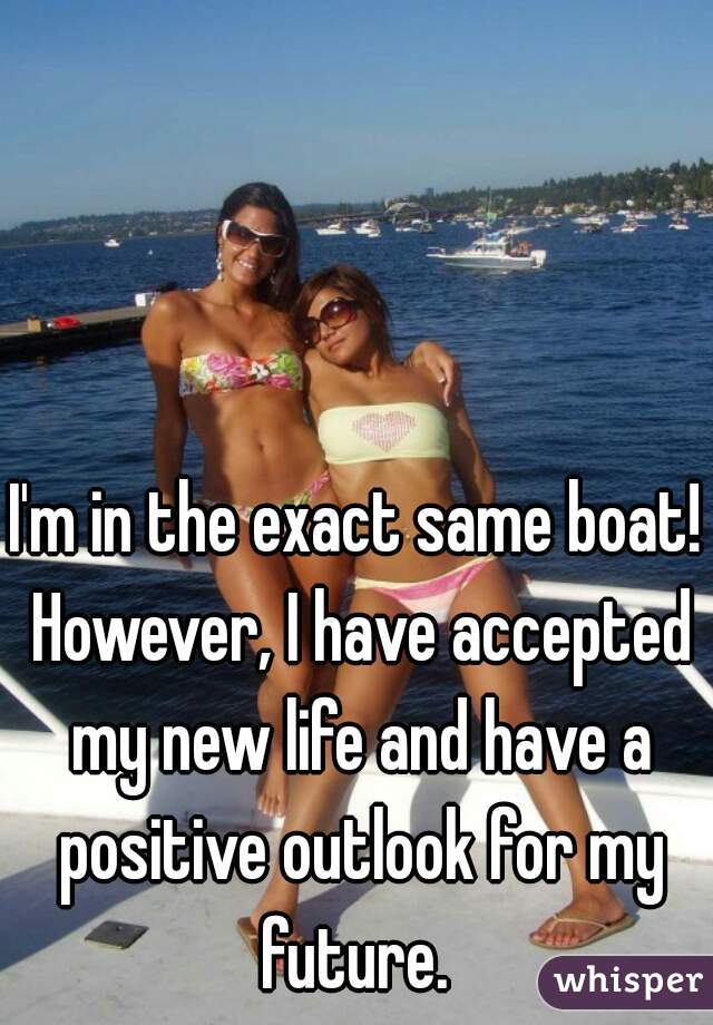 I'm in the exact same boat! However, I have accepted my new life and have a positive outlook for my future. 