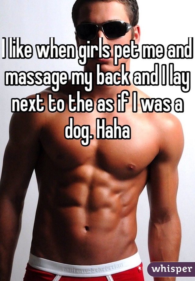 I like when girls pet me and massage my back and I lay next to the as if I was a dog. Haha