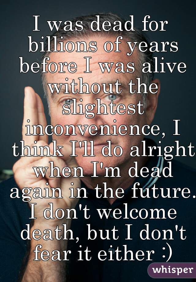 I was dead for billions of years before I was alive without the slightest inconvenience, I think I'll do alright when I'm dead again in the future. I don't welcome death, but I don't fear it either :)