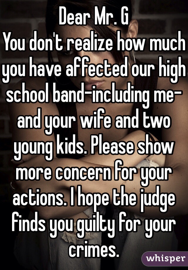 Dear Mr. G
You don't realize how much you have affected our high school band-including me-and your wife and two young kids. Please show more concern for your actions. I hope the judge finds you guilty for your crimes.