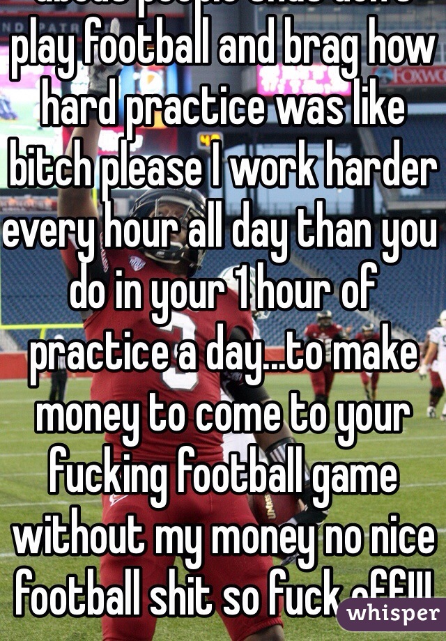Why does every talk shit about people that don't play football and brag how hard practice was like bitch please I work harder every hour all day than you do in your 1 hour of practice a day...to make money to come to your fucking football game without my money no nice football shit so fuck off!!!
