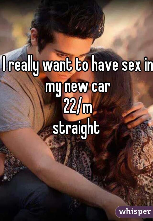 I really want to have sex in
 my new car 
22/m
straight 