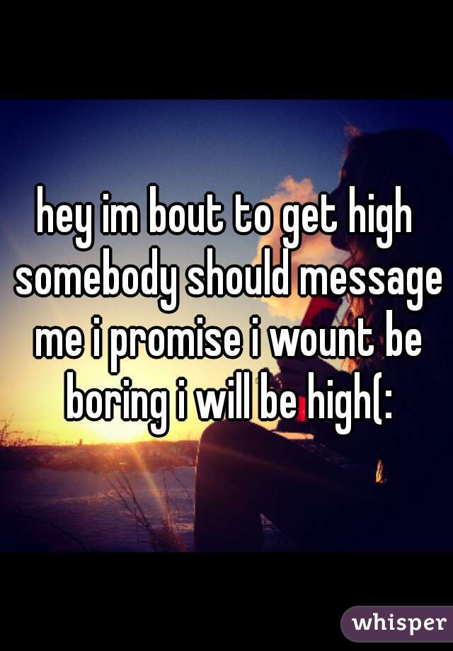 hey im bout to get high somebody should message me i promise i wount be boring i will be high(: