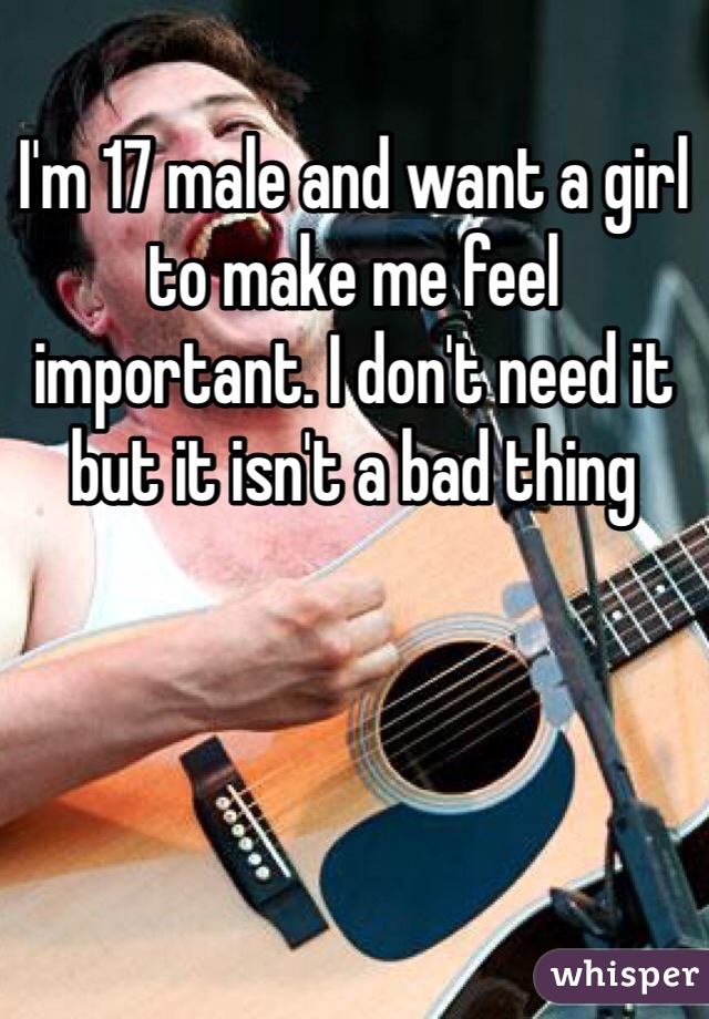 I'm 17 male and want a girl to make me feel important. I don't need it but it isn't a bad thing