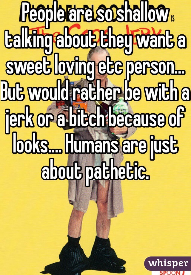 People are so shallow talking about they want a sweet loving etc person... But would rather be with a jerk or a bitch because of looks.... Humans are just about pathetic.