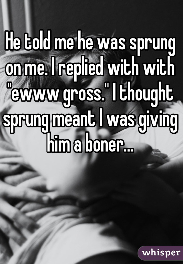 He told me he was sprung on me. I replied with with "ewww gross." I thought sprung meant I was giving him a boner...