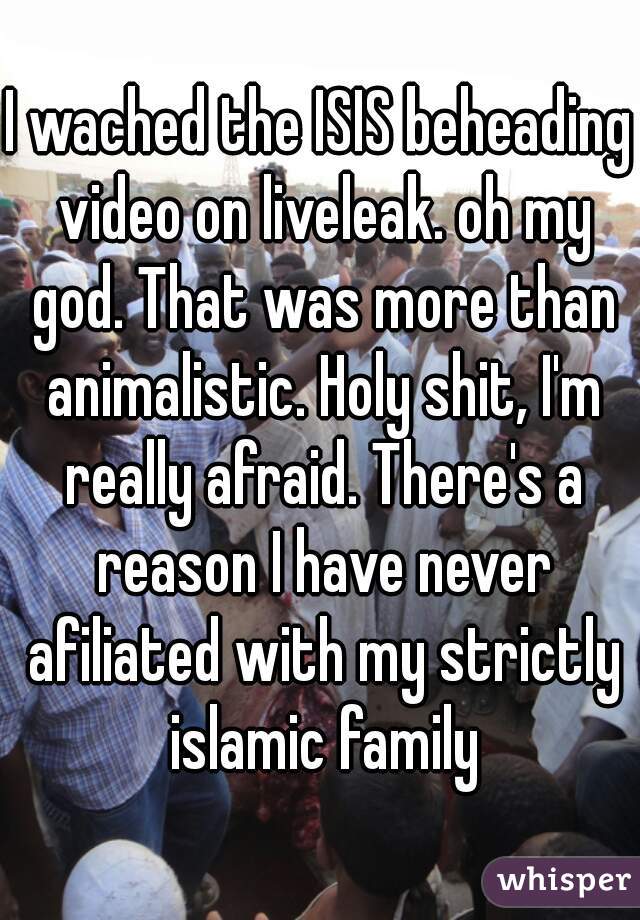 I wached the ISIS beheading video on liveleak. oh my god. That was more than animalistic. Holy shit, I'm really afraid. There's a reason I have never afiliated with my strictly islamic family