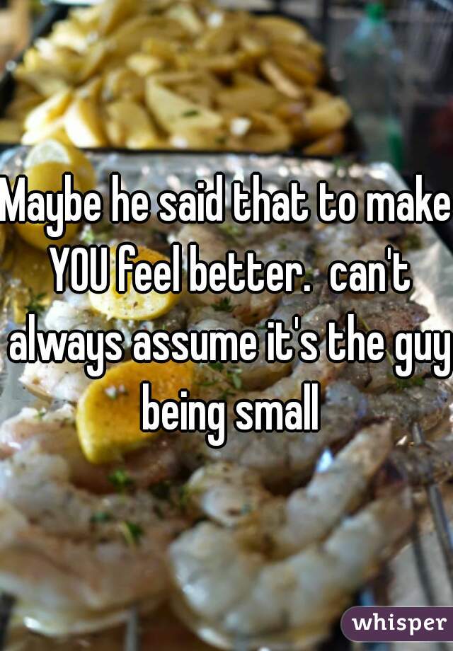 Maybe he said that to make YOU feel better.  can't always assume it's the guy being small