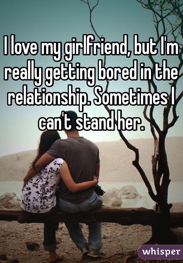 I love my girlfriend, but I'm really getting bored in the relationship. Sometimes I can't stand her.