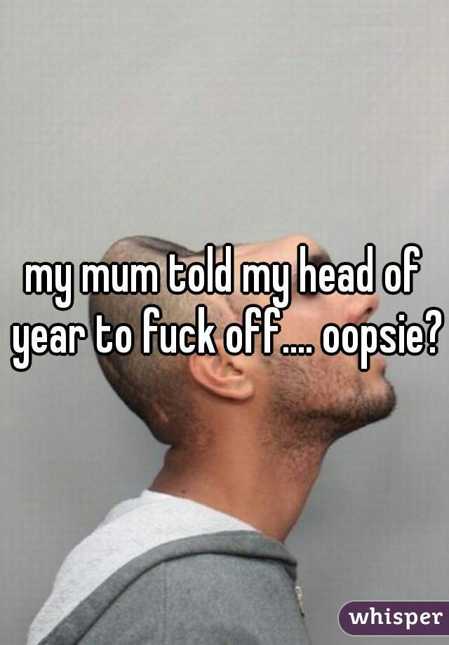 my mum told my head of year to fuck off.... oopsie?