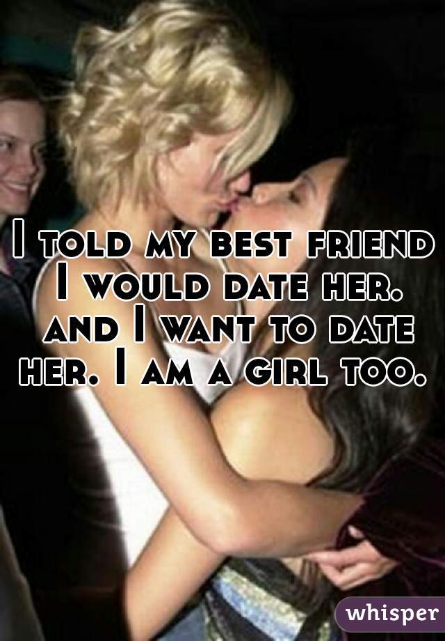 I told my best friend I would date her. and I want to date her. I am a girl too.  