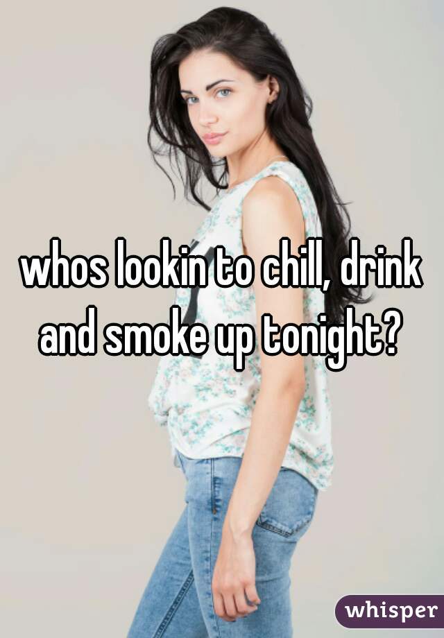 whos lookin to chill, drink and smoke up tonight? 