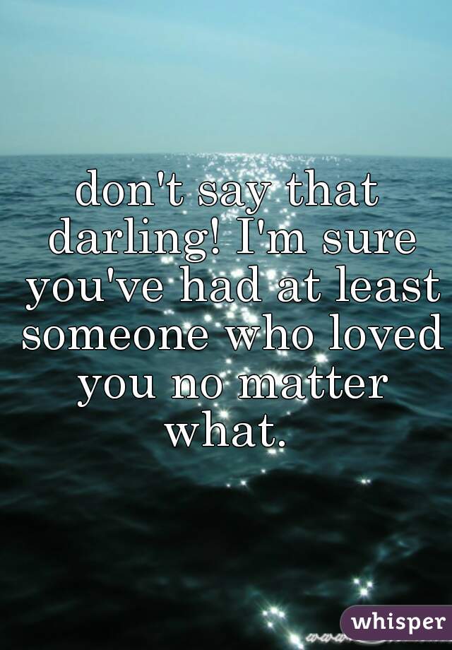 don't say that darling! I'm sure you've had at least someone who loved you no matter what. 