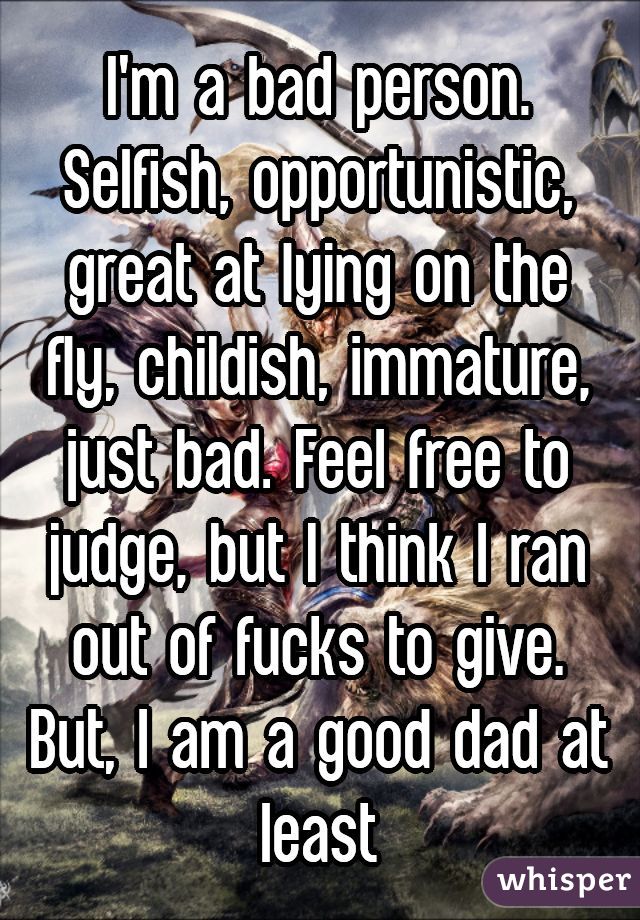 I'm a bad person. Selfish, opportunistic, great at lying on the fly, childish, immature, just bad. Feel free to judge, but I think I ran out of fucks to give.
But, I am a good dad at least