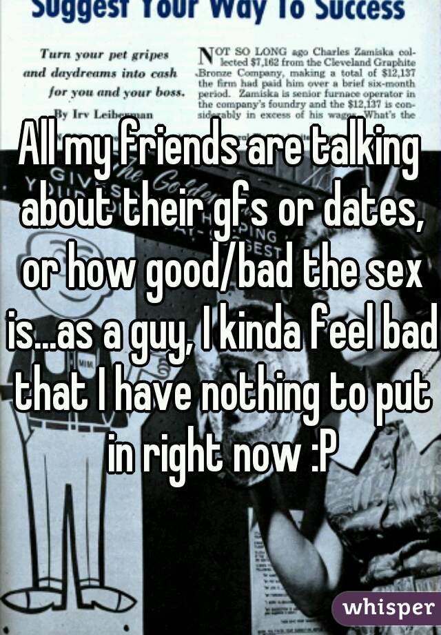 All my friends are talking about their gfs or dates, or how good/bad the sex is...as a guy, I kinda feel bad that I have nothing to put in right now :P