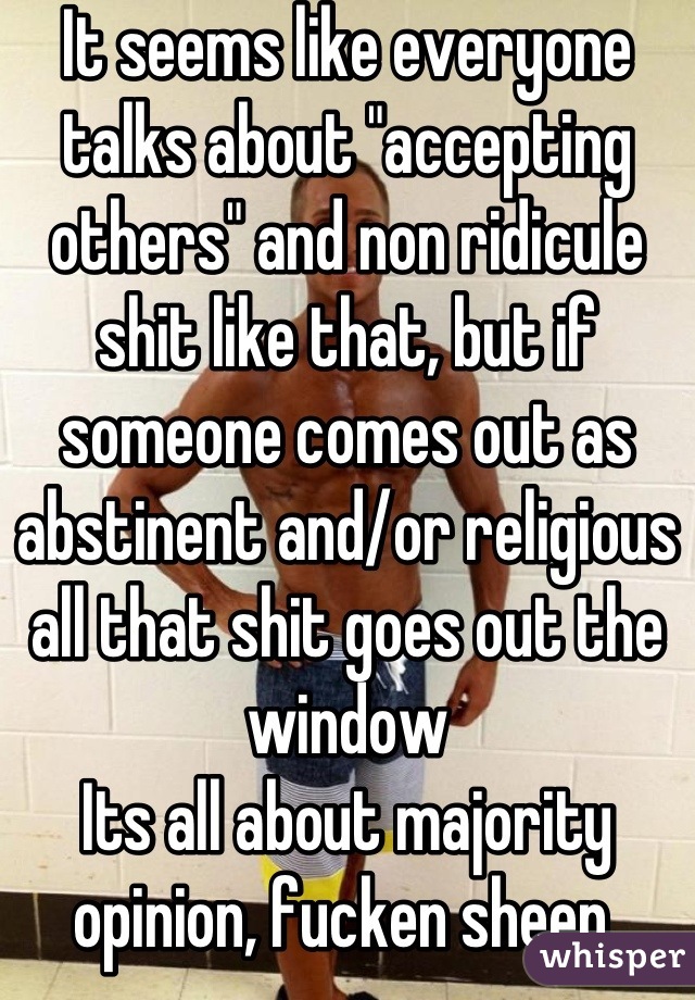 It seems like everyone talks about "accepting others" and non ridicule shit like that, but if someone comes out as abstinent and/or religious all that shit goes out the window 
Its all about majority opinion, fucken sheep 