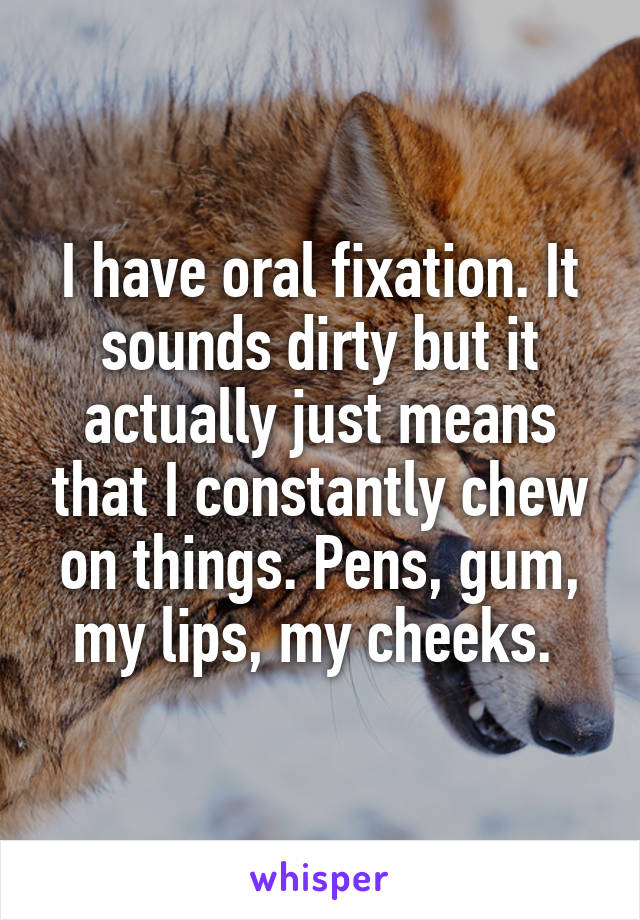 I have oral fixation. It sounds dirty but it actually just means that I constantly chew on things. Pens, gum, my lips, my cheeks. 